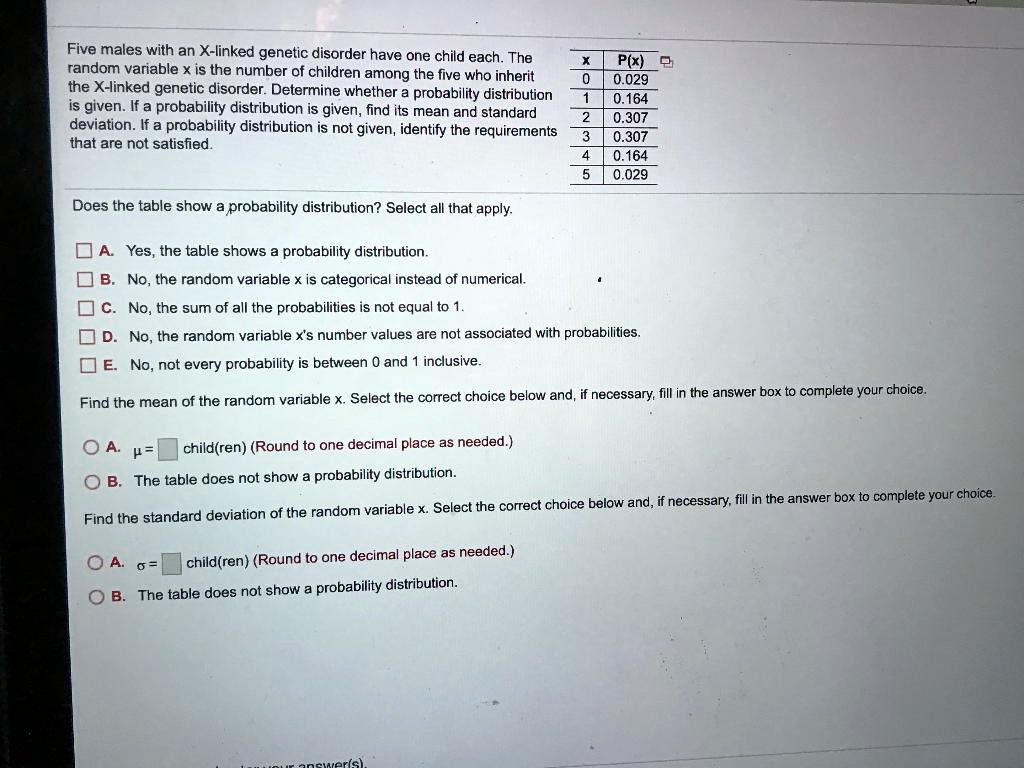 Five males with an X-linked genetic disorder have one child each. The
x | P(x)
random variable x is the number of children among the five who inherit
0 | 0.029
the X-linked genetic disorder. Determine whether a probability distribution
1 | 0.164
is given. If a probability distribution is given, find its mean and standard
2 | 0.307
deviation. If a probability distribution is not given, identify the requirements
3 | 0.307
that are not satisfied.
4 | 0.164
5 | 0.029

Does the table show a probability distribution? Select all that apply.

A. Yes, the table shows a probability distribution.
B. No, the random variable x is categorical instead of numerical.
C. No, the sum of all the probabilities is not equal to 1.
D. No, the random variable x's number values are not associated with probabilities.
E. No, not every probability is between 0 and 1 inclusive.

Find the mean of the random variable x. Select the correct choice below and, if necessary, fill in the answer box to complete your choice.

A. ? = [ ] child(ren) (Round to one decimal place as needed.)
B. The table does not show a probability distribution.

Find the standard deviation of the random variable x. Select the correct choice below and, if necessary, fill in the answer box to complete your choice.

A. ? = [ ] child(ren) (Round to one decimal place as needed.)
B. The table does not show a probability distribution.