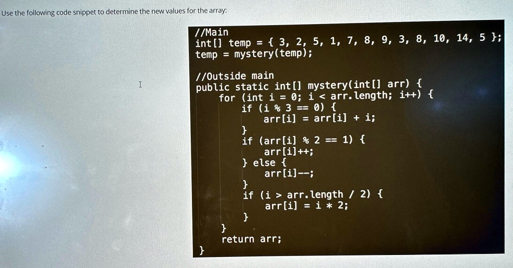 Use the following code snippet to determine the new values for the array:
//Main
int[] temp =  3, 2, 5, 1, 7, 8, 9, 3, 8, 10, 14, 5;
temp = mystery(temp);
//Outside main
public static int[] mystery (int[] arr) 
for (int i = 0; i < arr.length; i++) 
if (i % 3 == 0) {
arr[i] = arr[i] + i;

if (arr[i] % 2 == 1) {
arr[i]++;
 else 
arr[i]–;

if (i > arr.length / 2) 
arr[i] = i * 2;


return arr;
