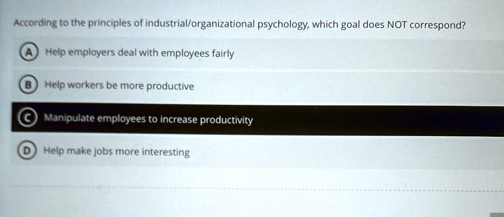 According to the principles of industrial/organizational psychology, which goal does NOT correspond?
A Help employers deal with employees fairly
B) Help workers be more productive
C Manipulate employees to increase productivity
D) Help make jobs more interesting