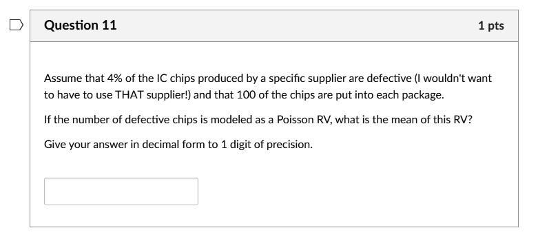 Question 11
1 pts
Assume that 4% of the IC chips produced by a specific supplier are defective (I wouldn't want
to have to use THAT supplier!) and that 100 of the chips are put into each package.
If the number of defective chips is modeled as a Poisson RV, what is the mean of this RV?
Give your answer in decimal form to 1 digit of precision.