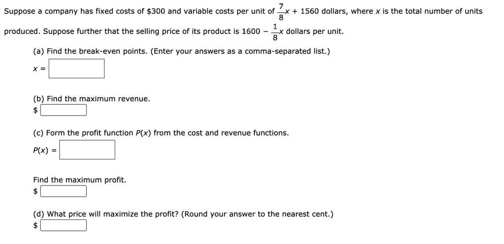 Suppose a company has fixed costs of 300 and variable costs per unit of 7/8x + 1560 dollars, where x is the total number of units produced. Suppose further that the selling price of its product is 1600 - 1/8x dollars per unit.
(a) Find the break-even points. (Enter your answers as a comma-separated list.)
x =
(b) Find the maximum revenue.
(c) Form the profit function P(x) from the cost and revenue functions.
P(x) =
Find the maximum profit.
(d) What price will maximize the profit? (Round your answer to the nearest cent.)
