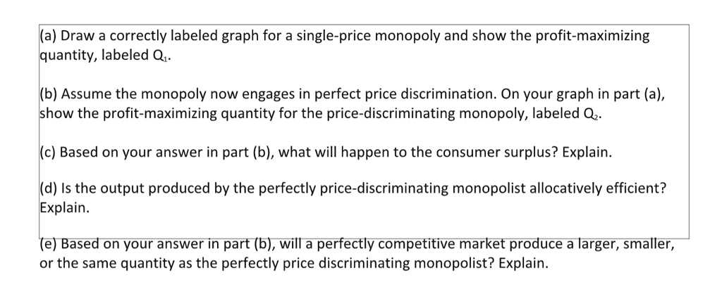(a) Draw a correctly labeled graph for a single-price monopoly and show the profit-maximizing quantity, labeled Q1. (b) Assume the monopoly now engages in perfect price discrimination. On your graph in part (a), show the profit-maximizing quantity for the price-discriminating monopoly, labeled Q2. (c) Based on your answer in part (b), what will happen to the consumer surplus? Explain. (d) Is the output produced by the perfectly price-discriminating monopolist allocatively efficient? Explain. (e) Based on your answer in part (b), will a perfectly competitive market produce a larger, smaller, or the same quantity as the perfectly price discriminating monopolist? Explain.