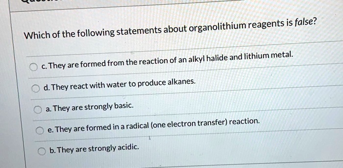 Which of the following statements about organolithium reagents is false? c. They are formed from the reaction of an alkyl halide and lithium metal. d. They react with water to produce alkanes. a. They are strongly basic. e. They are formed in a radical (one electron transfer) reaction. b. They are strongly acidic.