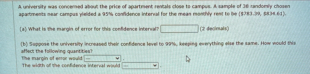 A university was concerned about the price of apartment rentals close to campus. A sample of 38 randomly chosen apartments near campus yielded a 95% confidence interval for the mean monthly rent to be ($783.39, $834.61).
(a) What is the margin of error for this confidence interval?
(2 decimals)
(b) Suppose the university increased their confidence level to 99%, keeping everything else the same. How would this affect the following quantities?
The margin of error would –
The width of the confidence interval would