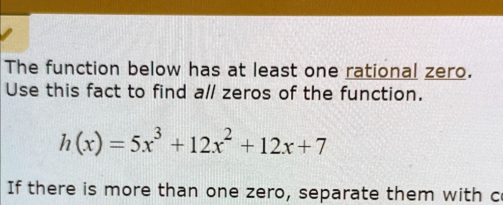 The function below has at least one rational zero.
Use this fact to find all zeros of the function.
h(x) = 5x^3 + 12x^2 + 12x + 7
If there is more than one zero, separate them with co
