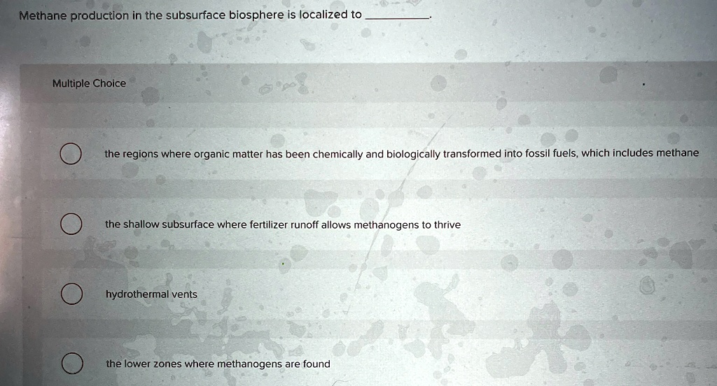 Methane production in the subsurface biosphere is localized to
Multiple Choice
the regions where organic matter has been chemically and biologically transformed into fossil fuels, which includes methane
the shallow subsurface where fertilizer runoff allows methanogens to thrive
hydrothermal vents
the lower zones where methanogens are found