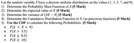 Let the random variable X have a discrete uniform distribution on the values (1, 3, 5, 7, and 9).
1) Determine the Probability Mass Function of X
2) Determine the expected value of X
3) Determine the variance of (3X - 4)
4) Determine the Cumulative Distribution Function of X. (as piecewise function)
5) Use the CDF to calculate the following Probabilities:
- P(2 < X < 9)
- P(X > 3.5)
- P(X ? 8.5)
- P(X ? 10)