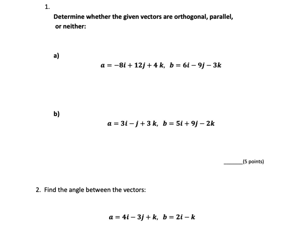 1. Determine whether the given vectors are orthogonal, parallel, or neither:
a) a = -8i + 12j + 4k, b = 6i - 9j - 3k
b) a = 3i - j + 3k, b = 5i + 9j - 2k
2. Find the angle between the vectors:
a = 4i - 3j + k, b = 2i - k