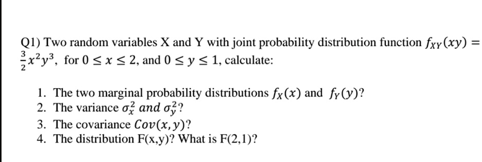 Q1) Two random variables X and Y with joint probability distribution function fxy(xy) = (3)/(2)x^2y^3, for 0 ≤ x ≤ 2, and 0 ≤ y ≤ 1, calculate:

1. The two marginal probability distributions fx(x) and fy(y)?
2. The variance ^2 and ^2?
3. The covariance Cov(x, y)?
4. The distribution F(x,y)? What is F(2,1)?
