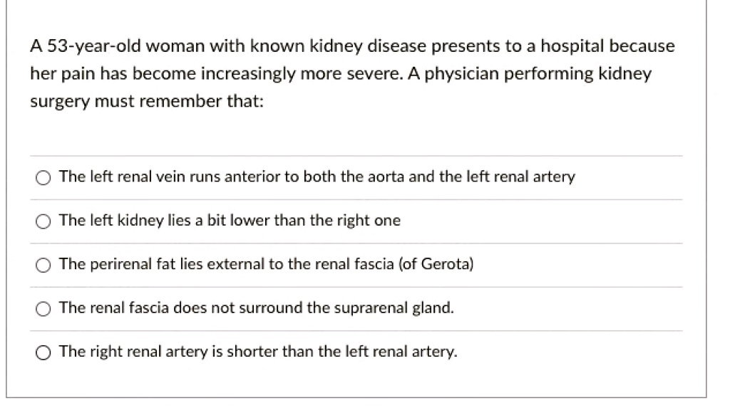 A 53-year-old woman with known kidney disease presents to a hospital because her pain has become increasingly more severe. A physician performing kidney surgery must remember that:

The left renal vein runs anterior to both the aorta and the left renal artery
The left kidney lies a bit lower than the right one
The perirenal fat lies external to the renal fascia (of Gerota)
The renal fascia does not surround the suprarenal gland.
The right renal artery is shorter than the left renal artery.
