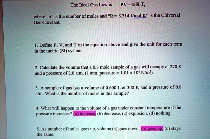 The Ideal Gas Law is PV = n R T, where "n" is the number of moles and "R = 8.314 J/mol.K" is the Universal Gas Constant.

1. Define P, V, and T in the equation above and give the unit for each term in the metric (SI) system.
2. Calculate the volume that a 0.3 mole sample of a gas will occupy at 270 K and a pressure of 2.0 atm. (1 atm. pressure = 1.01 x 10^5 N/m^2).
3. A sample of gas has a volume of 0.600 L at 300 K and a pressure of 0.8 atm. What is the number of moles in this sample?
4. What will happen to the volume of a gas under constant temperature if the pressure increases? (a) increase, (b) decrease, (c) explosion, (d) nothing.
5. As number of moles goes up, volume (a) goes down, (b) goes up, (c) stays the same.