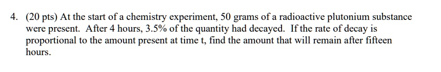 At the start of a chemistry experiment, 50 grams of a radioactive plutonium substance were present. After 4 hours, 3.5% of the quantity had decayed. If the rate of decay is proportional to the amount present at time t, find the amount that will remain after fifteen hours.