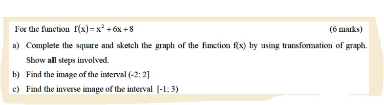 For the function f(x) = x^2+6x+8
(6 marks)
a) Complete the square and sketch the graph of the function f(x) by using transformation of graph.
Show all steps involved.
b) Find the image of the interval (-2; 2]
c) Find the inverse image of the interval [-1; 3)