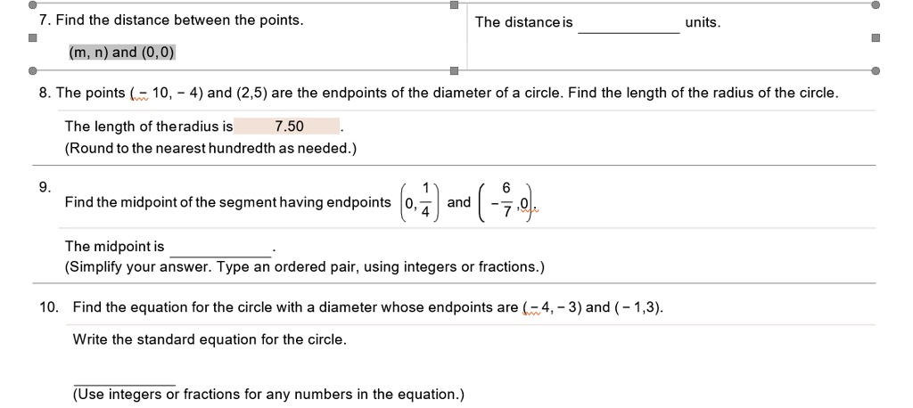 7. Find the distance between the points.
(m, n) and (0,0)
The distance is 
units.
8. The points ((-10, -4)) and ((2,5)) are the endpoints of the diameter of a circle. Find the length of the radius of the circle.
The length of theradius is 7.50
(Round to the nearest hundredth as needed.)
9.
Find the midpoint of the segment having endpoints (left(0, frac14ight)) and (left(-frac67, 0ight)).
The midpoint is 
(Simplify your answer. Type an ordered pair, using integers or fractions.)
10. Find the equation for the circle with a diameter whose endpoints are ((-4, -3)) and ((-1,3)).
Write the standard equation for the circle.
(Use integers or fractions for any numbers in the equation.)