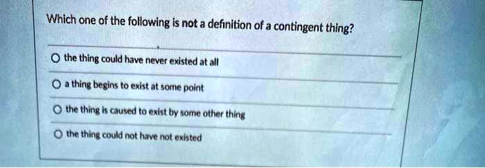 Which one of the following is not a definition of a contingent thing?
the thing could have never existed at all
a thing begins to exist at some point
the thing is caused to exist by some other thing
the thing could not have not existed