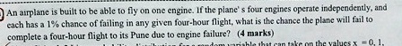 An airplane is built to be able to fly on one engine. If the plane's four engines operate independently, and each has a 1% chance of failing in any given four-hour flight, what is the chance the plane will fail to complete a four-hour flight to its Pune due to engine failure? (4 marks)