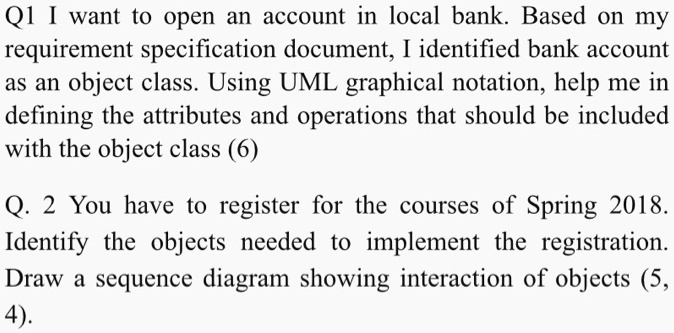 Q1 I want to open an account in local bank. Based on my
requirement specification document, I identified bank account
as an object class. Using UML graphical notation, help me in
defining the attributes and operations that should be included
with the object class (6)
Q. 2 You have to register for the courses of Spring 2018.
Identify the objects needed to implement the registration.
Draw a sequence diagram showing interaction of objects (5,
4).