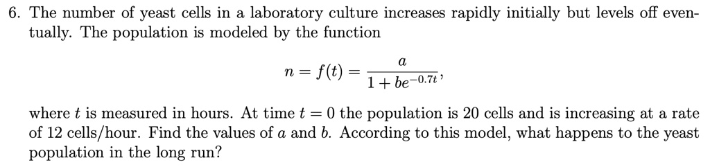 6. The number of yeast cells in a laboratory culture increases rapidly initially but levels off eventually. The population is modeled by the function

n = f(t) = a / (1 + be^-0.7t),

where t is measured in hours. At time t = 0 the population is 20 cells and is increasing at a rate of 12 cells/hour. Find the values of a and b. According to this model, what happens to the yeast population in the long run?