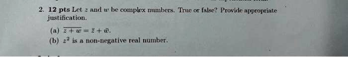 2. 12 pts Let z and w be complex numbers. True or false? Provide appropriate justification.
(a) z+w = z + w.
(b) z^2 is a non-negative real number.