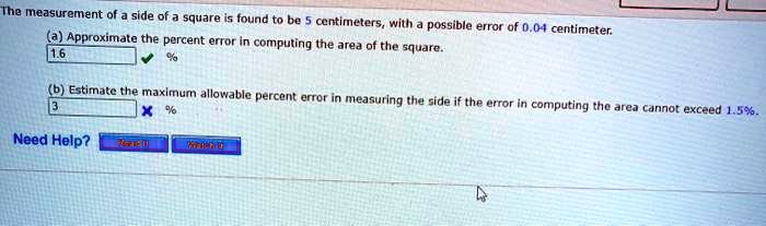 The measurement of a side of a square is found to be 5 centimeters, with a possible error of 0.04 centimeter.
(a) Approximate the percent error in computing the area of the square.
1.6 %
(b) Estimate the maximum allowable percent error in measuring the side if the error in computing the area cannot exceed 1.5%.
3 %