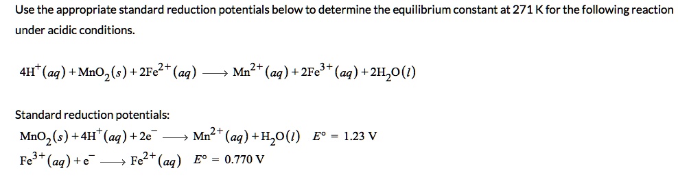 Use the appropriate standard reduction potentials below to determine the equilibrium constant at 271 K for the following reaction under acidic conditions.

4H?(aq) + MnO?(s) + 2Fe²?(aq) ? Mn²?(aq) + 2Fe³?(aq) + 2H?O(l)

Standard reduction potentials:
MnO?(s) + 4H?(aq) + 2e? ? Mn²?(aq) + 2H?O(l) E° = 1.23 V
Fe³?(aq) + e? ? Fe²?(aq) E° = 0.770 V