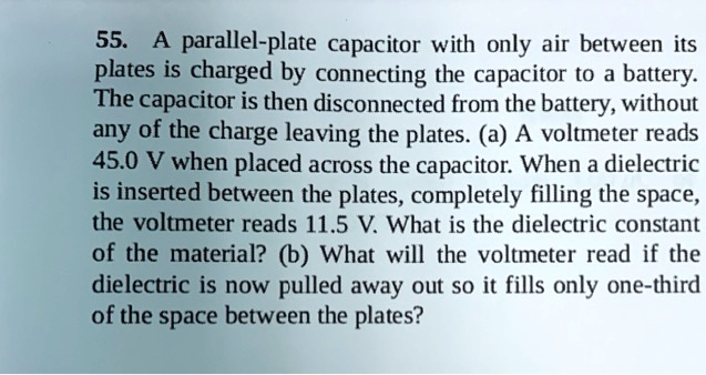 55. A parallel-plate capacitor with only air between its plates is charged by connecting the capacitor to a battery. The capacitor is then disconnected from the battery, without any of the charge leaving the plates. (a) A voltmeter reads 45.0 V when placed across the capacitor. When a dielectric is inserted between the plates, completely filling the space, the voltmeter reads 11.5 V. What is the dielectric constant of the material? (b) What will the voltmeter read if the dielectric is now pulled away out so it fills only one-third of the space between the plates?