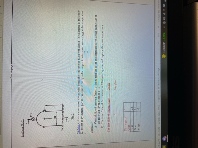 Saut de page
Problem No 2:
Fig 2
Vertical cylindrical reservoir closed with hemispherical cover is filled with liquid. The diameter of the cover D, height of cylindrical part H. Pressure in the cylinder is equal to saturation pressure paut at the temperature t.
Calculate:
1) Vertical, liquid pressure forces, try ing to raise the cover and borizontal force, acting on the side of the reservoir (by the section 1-1 ).
2) The same forces if the reservoir is filled with dry saturated vapor at the same temperature
The last digit of stadents sede Liqued
5
Propylene

First digit of 
     Code     6 

H, m     2.8 

D. m     1.4 

T, 4 C     -3 

