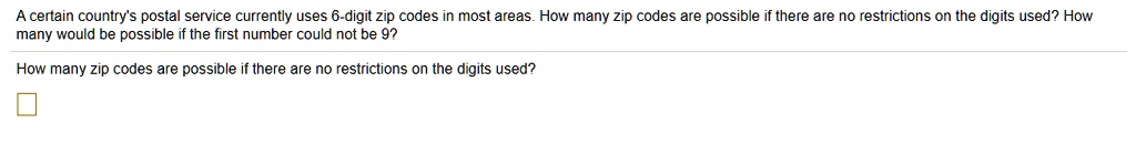 A certain country's postal service currently uses 6-digit zip codes in most areas. How many zip codes are possible if there are no restrictions on the digits used? How many would be possible if the first number could not be 9?

How many zip codes are possible if there are no restrictions on the digits used?