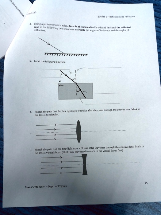 Rection and refraction
ys 1130
Light lab 2-Reflection and refraction
4. Using a protractor and a ruler, draw in the normal (with a dotted line) and the reflected
rays in the following two situations and write the angles of incidence and the angles of
reflection.
5. Label the following diagram.
air
glass
6. Sketch the path that the four light rays will take after they pass through the convex lens. Mark in
the lens's focal point.
7. Sketch the path that the four light rays will take after they pass through the concave lens. Mark in
the lens's virtual focus. (Hint: You may need to mark in the virtual focus first)
>
Texas State Univ. - Dept. of Physics
15
