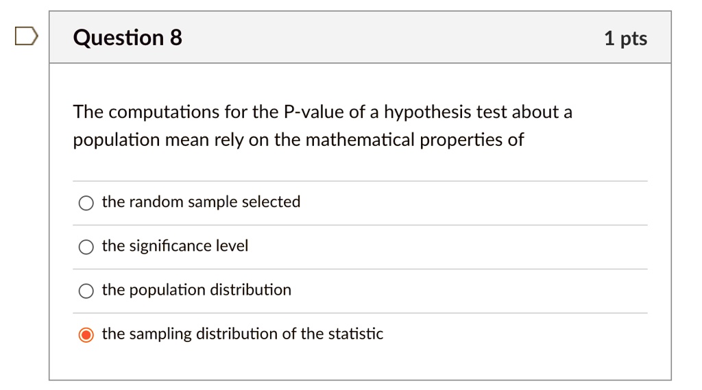 The computations for the P-value of a hypothesis test about a population mean rely on the mathematical properties of

the random sample selected
the significance level
the population distribution
the sampling distribution of the statistic