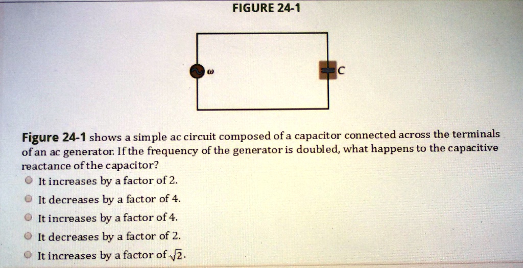 FIGURE 24-1

Figure 24-1 shows a simple ac circuit composed of a capacitor connected across the terminals
of an ac generator. If the frequency of the generator is doubled, what happens to the capacitive
reactance of the capacitor?
It increases by a factor of 2.
It decreases by a factor of 4.
It increases by a factor of 4.
It decreases by a factor of 2.
It increases by a factor of ?2.