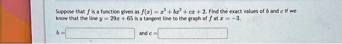 Suppose that f is a function given as f(x) = x^3 + bx^2 + cx + 2. Find the exact values of b and c if we know that the line y = 29x + 65 is a tangent line to the graph of f at x = -3.
b = 
 and c = 