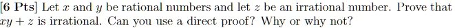 [6 Pts] Let x and y be rational numbers and let z be an irrational number. Prove that xy + z is irrational. Can you use a direct proof? Why or why not?