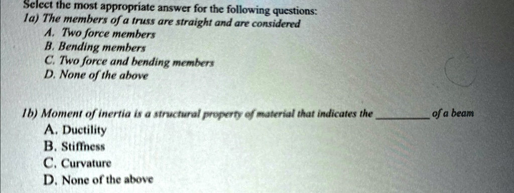 Select the most appropriate answer for the following questions:
1a) The members of a truss are straight and are considered
A. Two force members
B. Bending members
C. Two force and bending members
D. None of the above
1b) Moment of inertia is a structural property of material that indicates the  of a beam
A. Ductility
B. Stiffness
C. Curvature
D. None of the above