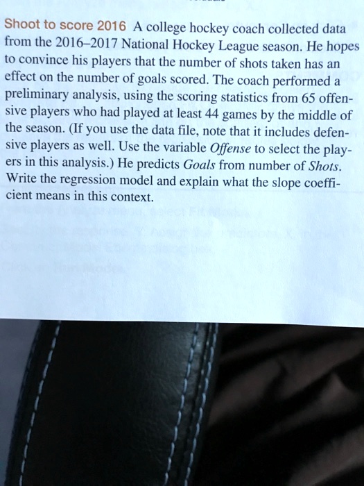 Shoot to score 2016 A college hockey coach collected data from the 2016-2017 National Hockey League season. He hopes to convince his players that the number of shots taken has an effect on the number of goals scored. The coach performed a preliminary analysis, using the scoring statistics from 65 offensive players who had played at least 44 games by the middle of the season. (If you use the data file, note that it includes defensive players as well. Use the variable Offense to select the players in this analysis.) He predicts Goals from number of Shots. Write the regression model and explain what the slope coefficient means in this context.