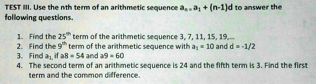 TEST III. Use the nth term of an arithmetic sequence an = a1 + (n-1)d to answer the following questions.
1. Find the 25^th term of the arithmetic sequence 3, 7, 11, 15, 19,...
2. Find the 9^th term of the arithmetic sequence with a1 = 10 and d = -1/2
3. Find a1, if a8 = 54 and a9 = 60
4. The second term of an arithmetic sequence is 24 and the fifth term is 3. Find the first term and the common difference.