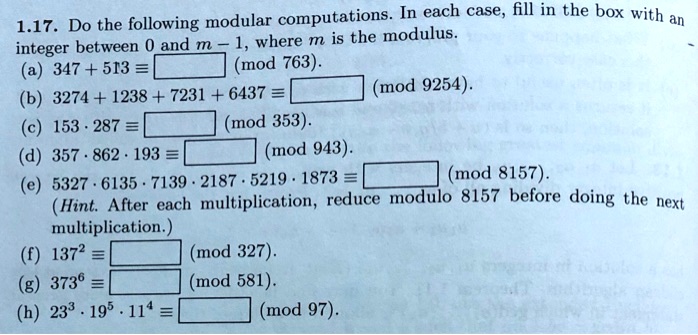 1.17. Do the following modular computations. In each case, fill in the box with an integer between 0 and m - 1, where m is the modulus.
(a) 347 + 513 ? [ ] (mod 763).
(b) 3274 + 1238 + 7231 + 6437 ? [ ] (mod 9254).
(c) 153 ? 287 ? [ ] (mod 353).
(d) 357 ? 862 ? 193 ? [ ] (mod 943).
(e) 5327 ? 6135 ? 7139 ? 2187 ? 5219 ? 1873 ? [ ] (mod 8157).
(Hint. After each multiplication, reduce modulo 8157 before doing the next multiplication.)
(f) 137² ? [ ] (mod 327).
(g) 373? ? [ ] (mod 581).
(h) 23³ ? 19? ? 11? ? [ ] (mod 97).