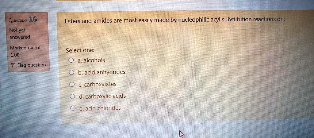 Esters and amides are most easily made by nucleophilic acyl substitution reactions on:

Select one:
a. alcohols
b. acid anhydrides
c. carboxylates
d. carboxylic acids
e. acid chlorides