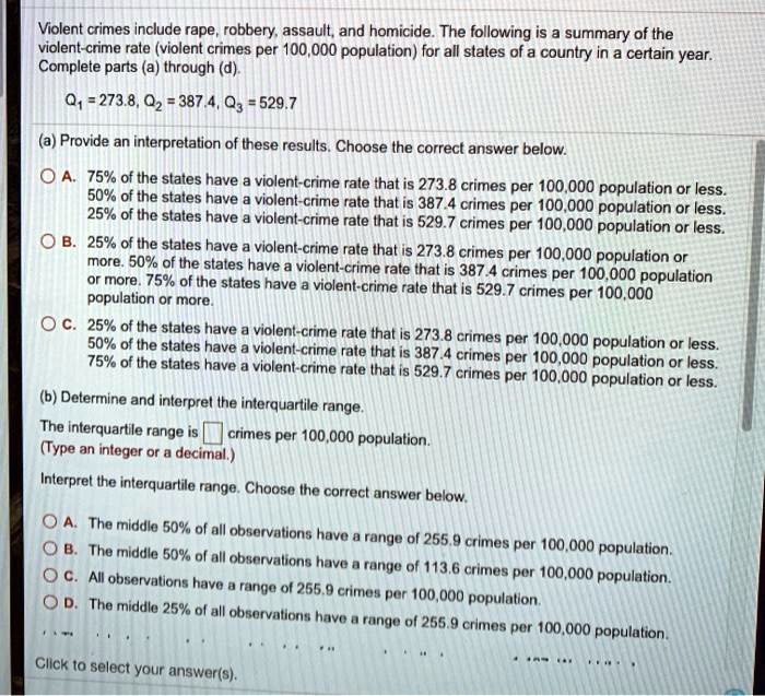Violent crimes include rape, robbery, assault, and homicide. The following is a summary of the violent-crime rate (violent crimes per 100,000 population) for all states of a country in a certain year. Complete parts (a) through (d).

Q1 = 273.8, Q2 = 387.4, Q3 = 529.7

(a) Provide an interpretation of these results. Choose the correct answer below.
A. 75% of the states have a violent-crime rate that is 273.8 crimes per 100,000 population or less. 50% of the states have a violent-crime rate that is 387.4 crimes per 100,000 population or less. 25% of the states have a violent-crime rate that is 529.7 crimes per 100,000 population or less.
B. 25% of the states have a violent-crime rate that is 273.8 crimes per 100,000 population or more. 50% of the states have a violent-crime rate that is 387.4 crimes per 100,000 population or more. 75% of the states have a violent-crime rate that is 529.7 crimes per 100,000 population or more.
C. 25% of the states have a violent-crime rate that is 273.8 crimes per 100,000 population or less. 50% of the states have a violent-crime rate that is 387.4 crimes per 100,000 population or less. 75% of the states have a violent-crime rate that is 529.7 crimes per 100,000 population or less.

(b) Determine and interpret the interquartile range.
The interquartile range is [ ] crimes per 100,000 population.
(Type an integer or a decimal.)
Interpret the interquartile range. Choose the correct answer below.
A. The middle 50% of all observations have a range of 255.9 crimes per 100,000 population.
B. The middle 50% of all observations have a range of 113.6 crimes per 100,000 population.
C. All observations have a range of 255.9 crimes per 100,000 population.
D. The middle 25% of all observations have a range of 255.9 crimes per 100,000 population.

Click to select your answer(s).