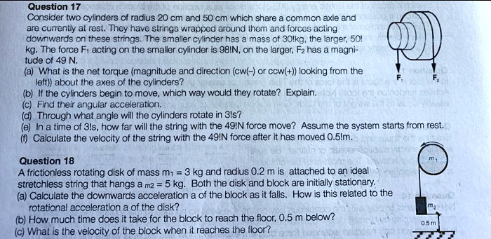 Question 17
Consider two cylinders of radius 20 cm and 50 cm which share a common axle and are currently at rest. They have strings wrapped around them and forces acting downwards on these strings. The smaller cylinder has a mass of 30 kg, the larger, 50 kg. The force F1 acting on the smaller cylinder is 98 N, on the larger, F2 has a magnitude of 49 N.
(a) What is the net torque (magnitude and direction (cw(-) or ccw(+)) looking from the left) about the axes of the cylinders?
(b) If the cylinders begin to move, which way would they rotate? Explain.
(c) Find their angular acceleration.
(d) Through what angle will the cylinders rotate in 3 s?
(e) In a time of 3 s, how far will the string with the 49 N force move? Assume the system starts from rest.
(f) Calculate the velocity of the string with the 49 N force after it has moved 0.5 m.

Question 18
A frictionless rotating disk of mass m1 = 3 kg and radius 0.2 m is attached to an ideal stretchless string that hangs a m2 = 5 kg. Both the disk and block are initially stationary.
(a) Calculate the downwards acceleration a of the block as it falls. How is this related to the rotational acceleration a of the disk?
(b) How much time does it take for the block to reach the floor, 0.5 m below?
(c) What is the velocity of the block when it reaches the floor?