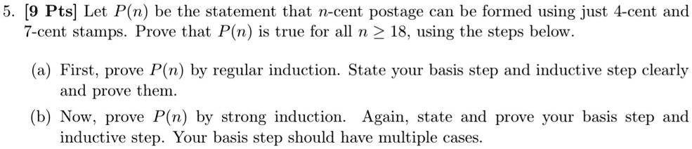 5. [9 Pts] Let P(n) be the statement that n-cent postage can be formed using just 4-cent and
7-cent stamps. Prove that P(n) is true for all n ge 18, using the steps below.
(a) First, prove P(n) by regular induction. State your basis step and inductive step clearly
and prove them.
(b) Now, prove P(n) by strong induction. Again, state and prove your basis step and
inductive step. Your basis step should have multiple cases.