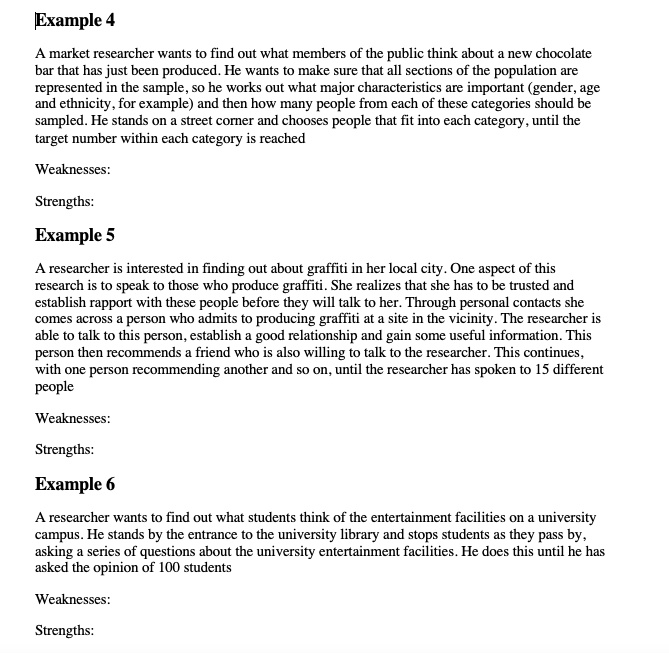 Example 4
A market researcher wants to find out what members of the public think about a new chocolate
bar that has just been produced. He wants to make sure that all sections of the population are
represented in the sample, so he works out what major characteristics are important (gender, age
and ethnicity, for example) and then how many people from each of these categories should be
sampled. He stands on a street corner and chooses people that fit into each category, until the
target number within each category is reached
Weaknesses:
Strengths:
Example 5
A researcher is interested in finding out about graffiti in her local city. One aspect of this
research is to speak to those who produce graffiti. She realizes that she has to be trusted and
establish rapport with these people before they will talk to her. Through personal contacts she
comes across a person who admits to producing graffiti at a site in the vicinity. The researcher is
able to talk to this person, establish a good relationship and gain some useful information. This
person then recommends a friend who is also willing to talk to the researcher. This continues,
with one person recommending another and so on, until the researcher has spoken to 15 different
people
Weaknesses:
Strengths:
Example 6
A researcher wants to find out what students think of the entertainment facilities on a university
campus. He stands by the entrance to the university library and stops students as they pass by,
asking a series of questions about the university entertainment facilities. He does this until he has
asked the opinion of 100 students
Weaknesses:
Strengths: