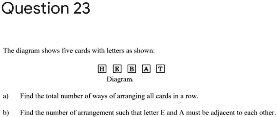 Question 23
The diagram shows five cards with letters as shown:
H E B A T
Diagram
a) Find the total number of ways of arranging all cards in a row.
b) Find the number of arrangement such that letter E and A must be adjacent to each other.