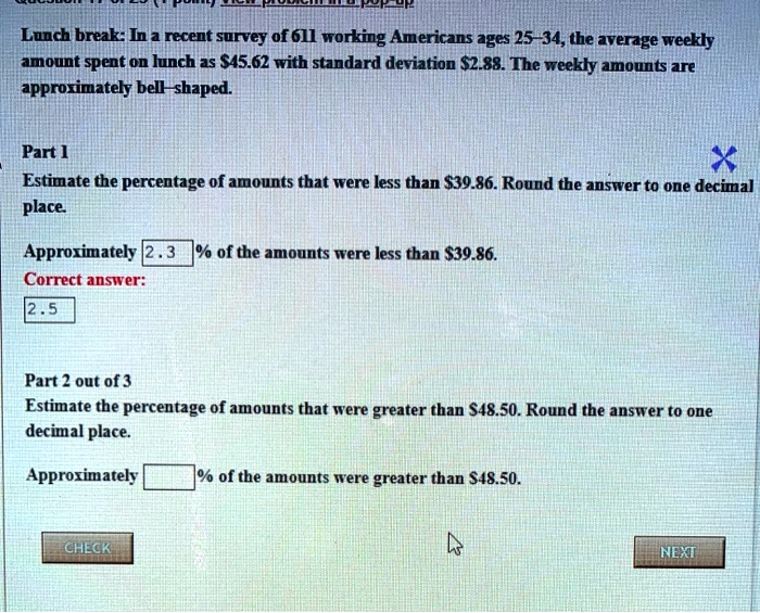 Lunch break: In a recent survey of 611 working Americans ages 25–34, the average weekly amount spent on lunch as 45.62 with standard deviation2.88. The weekly amounts are approximately bell–shaped.

Part 1
Estimate the percentage of amounts that were less than 39.86. Round the answer to one decimal place.

Approximately 2.3 % of the amounts were less than $39.86.
Correct answer:
2.5

Part 2 out of 3
Estimate the percentage of amounts that were greater than48.50. Round the answer to one decimal place.

Approximately % of the amounts were greater than $48.50.