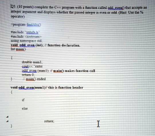 Q5. (10 points) complete the C++ program with a function called `oddeven()` that accepts an
integer argument and displays whether the passed integer is even or odd. (Hint: Use the %
operator)
//program `findAbc`
#include "stdafx.h"
#include <iostream>
using namespace std;
void `oddeven`(int); // function declaration.
int main()

double num1;
cout << "enter";
`oddeven`(num1); // main() makes function call
return 0;
// main() ended

void `oddeven`(num1)// this is function header

if
else
return;
