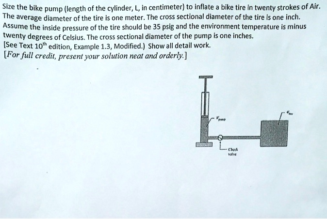 Size the bike pump (length of the cylinder, L, in centimeter) to inflate a bike tire in twenty strokes of Air.
The average diameter of the tire is one meter. The cross sectional diameter of the tire is one inch.
Assume the inside pressure of the tire should be 35 psig and the environment temperature is minus
twenty degrees of Celsius. The cross sectional diameter of the pump is one inches.
[See Text 10th edition, Example 1.3, Modified.) Show all detail work.
[For full credit, present your solution neat and orderly.]