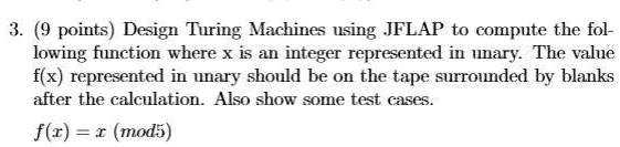 3. (9 points) Design Turing Machines using JFLAP to compute the following function where x is an integer represented in unary. The value f(x) represented in unary should be on the tape surrounded by blanks after the calculation. Also show some test cases.

f(x) = x (mod5)