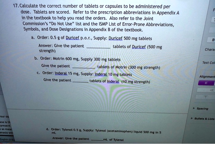17. Calculate the correct number of tablets or capsules to be administered per dose. Tablets are scored. Refer to the prescription abbreviations in Appendix A in the textbook to help you read the orders. Also refer to the Joint Commission's "Do Not Use" list and the ISMP List of Error-Prone Abbreviations, Symbols, and Dose Designations in Appendix B of the textbook.

a. Order: 0.5 g of Duricef p.o.r., Supply: Duricef 500 mg tablets
Answer: Give the patient  tablets of Duricef (500 mg strength)

b. Order: Motrin 600 mg, Supply 300 mg tablets
Give the patient  tablets of Motrin (300 mg strength)

c. Order: Inderal 15 mg, Supply: Inderal 10 mg tablets
Give the patient  tablets of Inderal (10 mg strength)

d. Order: Tylenol 0.5 g, Supply: Tylenol (acetaminophen) liquid 500 mg in 5 mL
Answer: Give the patient  mL of Tylenol