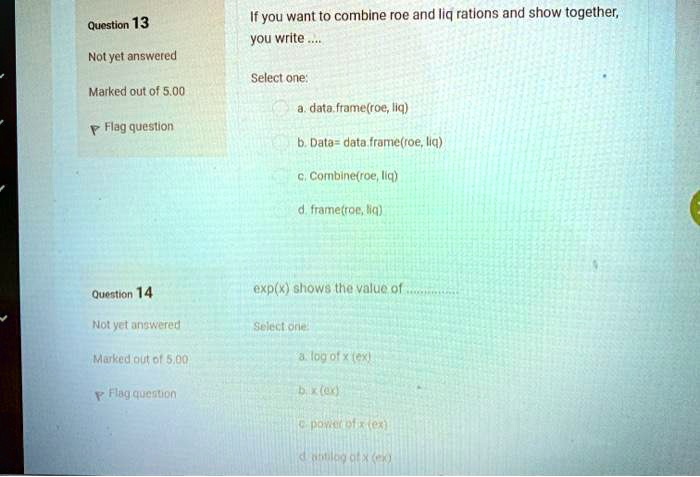 Question 13
Not yet answered
If you want to combine roe and liq rations and show together,
you write ....
Select one:
Marked out of 5.00
a. data.frame(roe, liq)
Flag question
b. Data = data.frame(roe, liq)
c. Combine(roe, liq)
d. frame(roe, liq)
Question 14
Not yet answered
Marked out of 5.00
Flag question
exp(x) shows the value of....
Select one
a. log of x (ex)
b. x (ex)
c power of x (ex)
d antilog of x (ex)