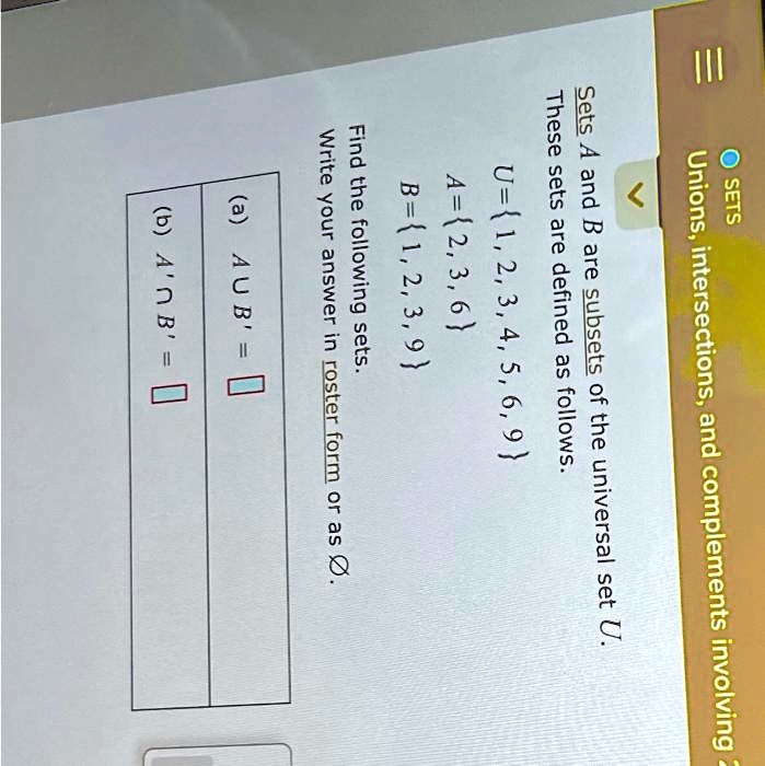 O SETS
Unions, intersections, and complements involving 2
Sets A and B are subsets of the universal set U.
These sets are defined as follows.
U=1, 2, 3, 4, 5, 6, 9
A=2, 3, 6
B=1, 2, 3, 9
Find the following sets.
Write your answer in roster form or as Ø.
(a) AUB' =
(b) A'?B' =